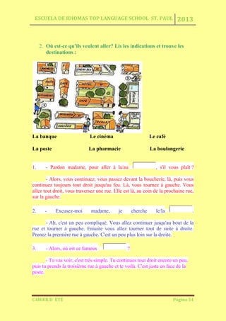 ESCUELA DE IDIOMAS TOP LANGUAGE SCHOOL ST. PAUL 2013
CAHIER D´ ÉTÉ Página 54
2. Où est-ce qu’ils veulent aller? Lis les indications et trouve les
destinations :
La banque Le cinéma Le café
La poste La pharmacie La boulangerie
1. - Pardon madame, pour aller à la/au , s'il vous plaît ?
- Alors, vous continuez, vous passez devant la boucherie, là, puis vous
continuez toujours tout droit jusqu'au feu. Là, vous tournez à gauche. Vous
allez tout droit, vous traversez une rue. Elle est là, au coin de la prochaine rue,
sur la gauche.
2. - Excusez-moi madame, je cherche le/la .
- Ah, c'est un peu compliqué. Vous allez continuer jusqu'au bout de la
rue et tourner à gauche. Ensuite vous allez tourner tout de suite à droite.
Prenez la première rue à gauche. C'est un peu plus loin sur la droite.
3. - Alors, où est ce fameux ?
- Tu vas voir, c'est très simple. Tu continues tout droit encore un peu,
puis tu prends la troisième rue à gauche et te voilà. C'est juste en face de la
poste.
 