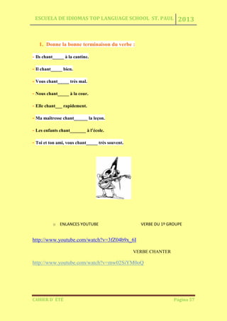 ESCUELA DE IDIOMAS TOP LANGUAGE SCHOOL ST. PAUL 2013
CAHIER D´ ÉTÉ Página 57
1. Donne la bonne terminaison du verbe :
- Ils chant_____ à la cantine.
- Il chant_____ bien.
- Vous chant_____ très mal.
- Nous chant_____ à la cour.
- Elle chant___ rapidement.
- Ma maîtresse chant______ la leçon.
- Les enfants chant_______ à l’école.
- Toi et ton ami, vous chant_____ très souvent.
o ENLANCES YOUTUBE VERBE DU 1º GROUPE
http://www.youtube.com/watch?v=3fZ04b9x_6I
VERBE CHANTER
http://www.youtube.com/watch?v=mw02SiYM0oQ
 