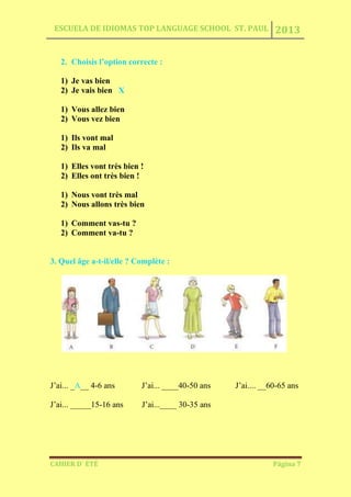 ESCUELA DE IDIOMAS TOP LANGUAGE SCHOOL ST. PAUL 2013
CAHIER D´ ÉTÉ Página 7
2. Choisis l’option correcte :
1) Je vas bien
2) Je vais bien X
1) Vous allez bien
2) Vous vez bien
1) Ils vont mal
2) Ils va mal
1) Elles vont très bien !
2) Elles ont très bien !
1) Nous vont très mal
2) Nous allons très bien
1) Comment vas-tu ?
2) Comment va-tu ?
3. Quel âge a-t-il/elle ? Complète :
J’ai... _A__ 4-6 ans J’ai... ____40-50 ans J’ai.... __60-65 ans
J’ai... _____15-16 ans J’ai...____ 30-35 ans
 