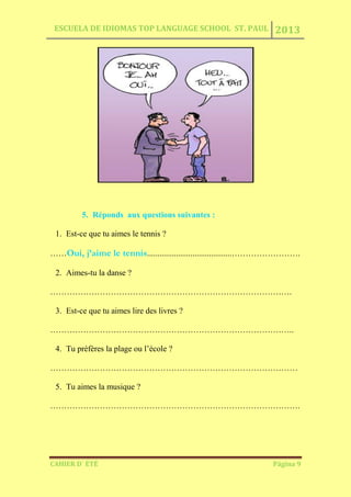ESCUELA DE IDIOMAS TOP LANGUAGE SCHOOL ST. PAUL 2013
CAHIER D´ ÉTÉ Página 9
5. Réponds aux questions suivantes :
1. Est-ce que tu aimes le tennis ?
……Oui, j’aime le tennis.........................................…………………….
2. Aimes-tu la danse ?
…………………………………………………………………………….
3. Est-ce que tu aimes lire des livres ?
……………………………………………………………………………..
4. Tu préfères la plage ou l’école ?
………………………………………………………………………………
5. Tu aimes la musique ?
……………………………………………………………………………….
 
