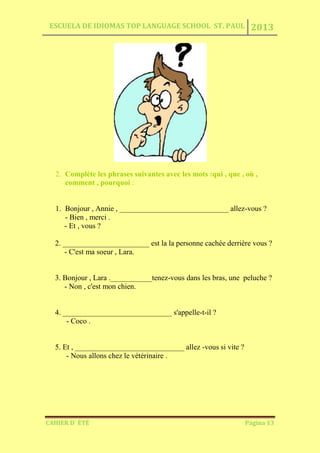 ESCUELA DE IDIOMAS TOP LANGUAGE SCHOOL ST. PAUL 2013
CAHIER D´ ÉTÉ Página 13
2. Complète les phrases suivantes avec les mots :qui , que , où ,
comment , pourquoi :
1. Bonjour , Annie , _____________________________ allez-vous ?
- Bien , merci .
- Et , vous ?
2. _______________________ est la la personne cachée derrière vous ?
- C'est ma soeur , Lara.
3. Bonjour , Lara .___________tenez-vous dans les bras, une peluche ?
- Non , c'est mon chien.
4. _____________________________ s'appelle-t-il ?
- Coco .
5. Et , _____________________________ allez -vous si vite ?
- Nous allons chez le vétérinaire .
 
