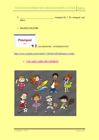 ESCUELA DE IDIOMAS TOP LANGUAGE SCHOOL ST. PAUL 2013
CAHIER D´ ÉTÉ Página 15
5. _____________________________ mangent-ils ? Ils mangent une
glace.
o ENLACES YOUTUBE
LES PRONOMS INTÉRROGATIFS
http://www.youtube.com/watch?v=iScJbcCa6Fs&feature=colike
VOCABULAIRE DES SPORTS
 