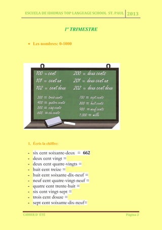 ESCUELA DE IDIOMAS TOP LANGUAGE SCHOOL ST. PAUL 2013
CAHIER D´ ÉTÉ Página 2
1º TRIMESTRE
Les nombres: 0-1000
1. Écris la chiffre:
- six cent soixante-deux = 662
- deux cent vingt =
- deux cent quatre-vingts =
- huit cent treize =
- huit cent soixante-dix-neuf =
- neuf cent quatre-vingt-neuf =
- quatre cent trente-huit =
- six cent vingt-sept =
- trois cent douze =
- sept cent soixante-dix-neuf=
 
