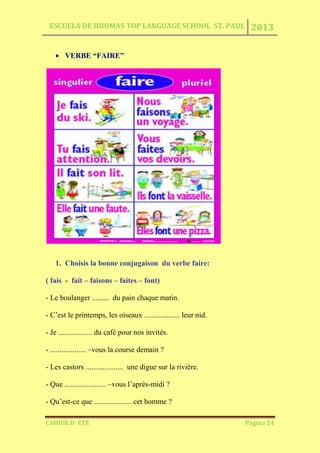ESCUELA DE IDIOMAS TOP LANGUAGE SCHOOL ST. PAUL 2013
CAHIER D´ ÉTÉ Página 24
VERBE “FAIRE”
1. Choisis la bonne conjugaison du verbe faire:
( fais - fait – faisons – faites – font)
- Le boulanger ......... du pain chaque matin.
- C’est le printemps, les oiseaux ................... leur nid.
- Je .................. du café pour nos invités.
- ................... –vous la course demain ?
- Les castors .................... une digue sur la rivière.
- Que ...................... –vous l’après-midi ?
- Qu’est-ce que .................... cet homme ?
 