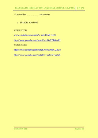 ESCUELA DE IDIOMAS TOP LANGUAGE SCHOOL ST. PAUL 2013
CAHIER D´ ÉTÉ Página 25
- Les écoliers ..................... ses devoirs.
o ENLACES YOUTUBE
VERBE AVOIR
www.youtube.com/watch?v=puUFkMr_GyU
http://www.youtube.com/watch?v=iByYZBK-vEI
VERBE FAIRE
http://www.youtube.com/watch?v=PLPeSx_2RCo
http://www.youtube.com/watch?v=nxXvVvnu6z8
 