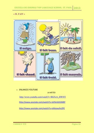 ESCUELA DE IDIOMAS TOP LANGUAGE SCHOOL ST. PAUL 2013
CAHIER D´ ÉTÉ Página 26
« IL FAIT »
o ENLANCES YOUTUBE
LA MÉTÉO
http://www.youtube.com/watch?v=BGFoA_HW9iY
http://www.youtube.com/watch?v=zkYkmb5GM8Y
http://www.youtube.com/watch?v=eWeewJhcZPE
 