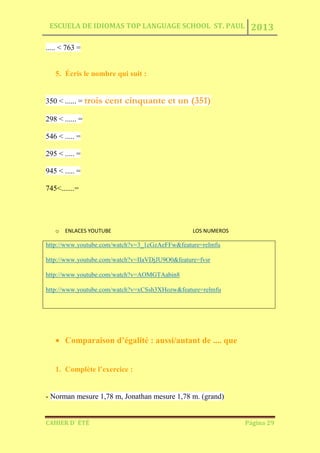 ESCUELA DE IDIOMAS TOP LANGUAGE SCHOOL ST. PAUL 2013
CAHIER D´ ÉTÉ Página 29
..... < 763 =
5. Écris le nombre qui suit :
350 < ...... = trois cent cinquante et un (351)
298 < ...... =
546 < ..... =
295 < ..... =
945 < ..... =
745<.......=
o ENLACES YOUTUBE LOS NUMEROS
http://www.youtube.com/watch?v=3_1cGzAeFFw&feature=relmfu
http://www.youtube.com/watch?v=IIaVDjJU9O0&feature=fvsr
http://www.youtube.com/watch?v=AOMGTAabin8
http://www.youtube.com/watch?v=xCSsh3XHozw&feature=relmfu
Comparaison d’égalité : aussi/autant de .... que
1. Complète l’exercice :
- Norman mesure 1,78 m, Jonathan mesure 1,78 m. (grand)
 