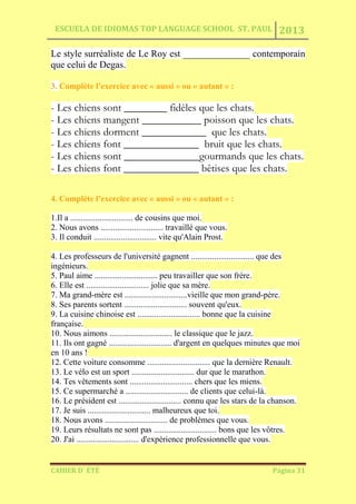 ESCUELA DE IDIOMAS TOP LANGUAGE SCHOOL ST. PAUL 2013
CAHIER D´ ÉTÉ Página 31
Le style surréaliste de Le Roy est ______________ contemporain
que celui de Degas.
3. Complète l’exercice avec « aussi » ou « autant » :
- Les chiens sont ________ fidèles que les chats.
- Les chiens mangent ___________ poisson que les chats.
- Les chiens dorment ____________ que les chats.
- Les chiens font ______________ bruit que les chats.
- Les chiens sont ______________gourmands que les chats.
- Les chiens font ______________ bêtises que les chats.
4. Complète l’exercice avec « aussi » ou « autant » :
1.Il a .............................. de cousins que moi.
2. Nous avons .............................. travaillé que vous.
3. Il conduit .............................. vite qu'Alain Prost.
4. Les professeurs de l'université gagnent .............................. que des
ingénieurs.
5. Paul aime .............................. peu travailler que son frère.
6. Elle est .............................. jolie que sa mère.
7. Ma grand-mère est ..............................vieille que mon grand-père.
8. Ses parents sortent .............................. souvent qu'eux.
9. La cuisine chinoise est .............................. bonne que la cuisine
française.
10. Nous aimons .............................. le classique que le jazz.
11. Ils ont gagné .............................. d'argent en quelques minutes que moi
en 10 ans !
12. Cette voiture consomme .............................. que la dernière Renault.
13. Le vélo est un sport .............................. dur que le marathon.
14. Tes vêtements sont .............................. chers que les miens.
15. Ce supermarché a .............................. de clients que celui-là.
16. Le président est .............................. connu que les stars de la chanson.
17. Je suis .............................. malheureux que toi.
18. Nous avons .............................. de problèmes que vous.
19. Leurs résultats ne sont pas .............................. bons que les vôtres.
20. J'ai .............................. d'expérience professionnelle que vous.
 