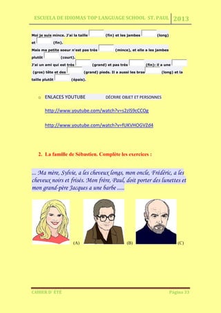 ESCUELA DE IDIOMAS TOP LANGUAGE SCHOOL ST. PAUL 2013
CAHIER D´ ÉTÉ Página 33
Moi je suis mince. J'ai la taille (fin) et les jambes (long)
et (fin).
Mais ma petite soeur n'est pas très (mince), et elle a les jambes
plutôt (court).
J'ai un ami qui est très (grand) et pas très (fin): il a une
(gros) tête et des (grand) pieds. Il a aussi les bras (long) et la
taille plutôt (épais).
o ENLACES YOUTUBE DÉCRIRE OBJET ET PERSONNES
http://www.youtube.com/watch?v=s2zlS9cCCOg
http://www.youtube.com/watch?v=fUKVHOGVZd4
2. La famille de Sébastien. Complète les exercices :
... Ma mère, Sylvie, a les cheveux longs, mon oncle, Frédéric, a les
cheveux noirs et frisés. Mon frère, Paul, doit porter des lunettes et
mon grand-père Jacques a une barbe .....
(A) (B) (C)
 
