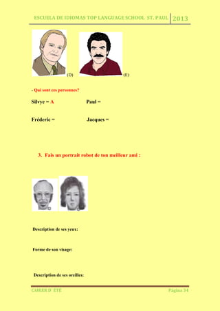 ESCUELA DE IDIOMAS TOP LANGUAGE SCHOOL ST. PAUL 2013
CAHIER D´ ÉTÉ Página 34
(D) (E)
- Qui sont ces personnes?
Silvye = A Paul =
Fréderic = Jacques =
3. Fais un portrait robot de ton meilleur ami :
Description de ses yeux:
Forme de son visage:
Description de ses oreilles:
 
