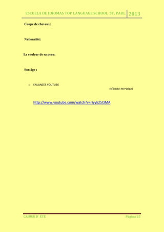 ESCUELA DE IDIOMAS TOP LANGUAGE SCHOOL ST. PAUL 2013
CAHIER D´ ÉTÉ Página 35
Coupe de cheveux:
Nationalité:
La couleur de sa peau:
Son âge :
o ENLANCES YOUTUBE
DÉCRIRE PHYSIQUE
http://www.youtube.com/watch?v=rIyyk25l3MA
 