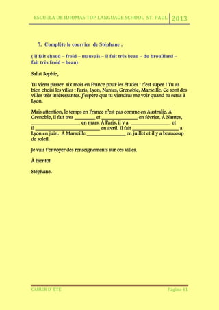 ESCUELA DE IDIOMAS TOP LANGUAGE SCHOOL ST. PAUL 2013
CAHIER D´ ÉTÉ Página 41
7. Complète le courrier de Stéphane :
( il fait chaud – froid – mauvais – il fait très beau – du brouillard –
fait très froid – beau)
Salut Sophie,
Tu viens passer six mois en France pour les études : c’est super ! Tu as
bien choisi les villes : Paris, Lyon, Nantes, Grenoble, Marseille. Ce sont des
villes très intéressantes. J’espère que tu viendras me voir quand tu seras à
Lyon.
Mais attention, le temps en France n’est pas comme en Australie. À
Grenoble, il fait très ________ et ______________ en février. À Nantes,
___________________ en mars. À Paris, il y a _______________ et
il _________________________ en avril. Il fait __________________ à
Lyon en juin. À Marseille _______________ en juillet et il y a beaucoup
de soleil.
Je vais t’envoyer des renseignements sur ces villes.
À bientôt
Stéphane.
 