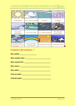 ESCUELA DE IDIOMAS TOP LANGUAGE SCHOOL ST. PAUL 2013
CAHIER D´ ÉTÉ Página 42
Comment on dit en français... ?
Hay niebla : __________________
Hace mucho calor : ____________________________
Hace mucho frío : _____________________________
Hay viento : __________________________________
Hay nubes : __________________________________
Está nevando : ________________________________
Está lloviendo : ________________________________
 