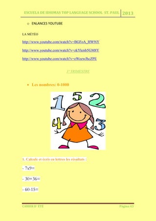 ESCUELA DE IDIOMAS TOP LANGUAGE SCHOOL ST. PAUL 2013
CAHIER D´ ÉTÉ Página 43
o ENLANCES YOUTUBE
LA MÉTÉO
http://www.youtube.com/watch?v=BGFoA_HW9iY
http://www.youtube.com/watch?v=zkYkmb5GM8Y
http://www.youtube.com/watch?v=eWeewJhcZPE
3º TRIMESTRE
Les nombres: 0-1000
1. Calcule et écris en lettres les résultats :
- 7x9=
- 30+36=
- 60-15=
 