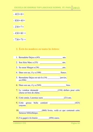 ESCUELA DE IDIOMAS TOP LANGUAGE SCHOOL ST. PAUL 2013
CAHIER D´ ÉTÉ Página 44
- 403+8=
- 850+40=
- 230+7=
- 430+80 =
- 730+70 =
2. Écris les nombres en toutes les lettres:
1. Bernadette Dejeu a (43) ____________________ ans.
2. Son frère Marc a (35) ____________________ ans.
3. Sa soeur Margot a (38) _____________________ans.
4. Dans son sac, il y a (100) _________________ francs.
5. Bernadette Dejeu est née le (14) ___________ janvier,
en (956) _____________________________________
6. Dans son sac, il y a (569) ______________________ lires.
7. Le vendeur demande _________________(154) dollars pour cette
chaise en bois de chêne.
8. Cette année, Laurence aura ___________________(21) ans.
9. Cette grosse boîte contient _______________________(423)
crayons.
10._____________________(860) livres, voilà ce que contenait cette
fameuse bibliothèque.
11.J’ai gagné à la loterie __________(856) euros.
 