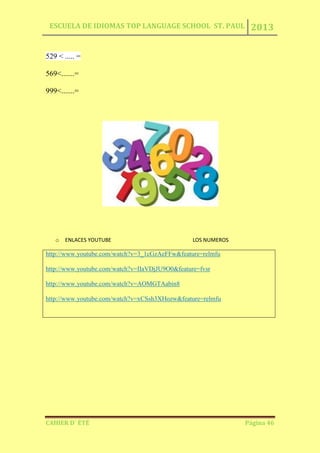 ESCUELA DE IDIOMAS TOP LANGUAGE SCHOOL ST. PAUL 2013
CAHIER D´ ÉTÉ Página 46
529 < ..... =
569<.......=
999<.......=
o ENLACES YOUTUBE LOS NUMEROS
http://www.youtube.com/watch?v=3_1cGzAeFFw&feature=relmfu
http://www.youtube.com/watch?v=IIaVDjJU9O0&feature=fvsr
http://www.youtube.com/watch?v=AOMGTAabin8
http://www.youtube.com/watch?v=xCSsh3XHozw&feature=relmfu
 