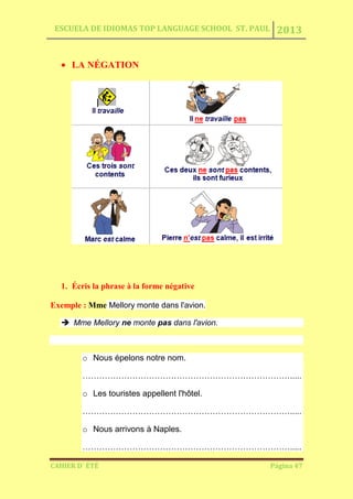 ESCUELA DE IDIOMAS TOP LANGUAGE SCHOOL ST. PAUL 2013
CAHIER D´ ÉTÉ Página 47
LA NÉGATION
1. Écris la phrase à la forme négative
Exemple : Mme Mellory monte dans l'avion.
 Mme Mellory ne monte pas dans l'avion.
o Nous épelons notre nom.
………………………………………………………………….....
o Les touristes appellent l'hôtel.
………………………………………………………………….....
o Nous arrivons à Naples.
………………………………………………………………….....
 