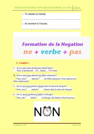 ESCUELA DE IDIOMAS TOP LANGUAGE SCHOOL ST. PAUL 2013
CAHIER D´ ÉTÉ Página 48
o Tu habites en Irlande.
...............................................................................................
o Ils chantent la Traviata.
………………………………………………………………….....
2. Complète :
1. - Est-ce que notre professeur chante bien?
- Non, le professeur _NE_ chante __PAS bien.
2. - Est-ce que nous adorons les films ennuyeux?
- Non, nous adorons les films ennuyeux. Nous adorons les
films intéressants!
3. - Est-ce que nous parlons chinois dans la classe de français?
- Non, nous parlons chinois dans la classe de français.
4. - Est-ce que le professeur habite à Chicago?
- Non, elle habite à Chicago, elle habite à San Francisco.
 