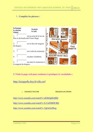 ESCUELA DE IDIOMAS TOP LANGUAGE SCHOOL ST. PAUL 2013
CAHIER D´ ÉTÉ Página 55
3. Complète les phrases :
la banque
le cinéma
l'hôtel
la poste
le café
1. est au coin de la rue du
Parc et du boulevard Victor Hugo.
2. est en face du magasin
de disques.
3. est à côté du restaurant.
4. est place Gambetta.
5. est entre le restaurant et
le magasin de disques.
5. Visite le page web pour continuer à pratiquer le vocabulaire :
http://lexiquefle.free.fr/ville.swf
o ENLANCES YOUTUBE INDIQUER UN CHEMIN
http://www.youtube.com/watch?v=dGlhOgHcQ0Q
http://www.youtube.com/watch?v=E-UaFHH9CBQ
http://www.youtube.com/watch?v=2qEsOxJ8bzg
 