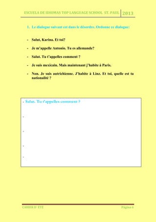 ESCUELA DE IDIOMAS TOP LANGUAGE SCHOOL ST. PAUL 2013
CAHIER D´ ÉTÉ Página 6
1. Le dialogue suivant est dans le désordre. Ordonne ce dialogue:
- Salut, Karina. Et toi?
- Je m’appelle Antonio. Tu es allemande?
- Salut. Tu t’appelles comment ?
- Je suis mexicain. Mais maintenant j’habite à Paris.
- Non. Je suis autrichienne. J’habite à Linz. Et toi, quelle est ta
nationalité ?
- Salut. Tu t’appelles comment ?
-
-
-
-
 