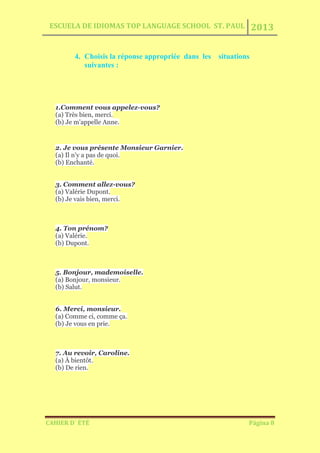 ESCUELA DE IDIOMAS TOP LANGUAGE SCHOOL ST. PAUL 2013
CAHIER D´ ÉTÉ Página 8
4. Choisis la réponse appropriée dans les situations
suivantes :
1.Comment vous appelez-vous?
(a) Très bien, merci.
(b) Je m'appelle Anne.
2. Je vous présente Monsieur Garnier.
(a) Il n'y a pas de quoi.
(b) Enchanté.
3. Comment allez-vous?
(a) Valérie Dupont.
(b) Je vais bien, merci.
4. Ton prénom?
(a) Valérie.
(b) Dupont.
5. Bonjour, mademoiselle.
(a) Bonjour, monsieur.
(b) Salut.
6. Merci, monsieur.
(a) Comme ci, comme ça.
(b) Je vous en prie.
7. Au revoir, Caroline.
(a) À bientôt.
(b) De rien.
 