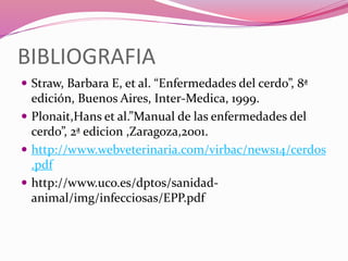 BIBLIOGRAFIA
 Straw, Barbara E, et al. “Enfermedades del cerdo”, 8ª
edición, Buenos Aires, Inter-Medica, 1999.
 Plonait,Hans et al.”Manual de las enfermedades del
cerdo”, 2ª edicion ,Zaragoza,2001.
 http://www.webveterinaria.com/virbac/news14/cerdos
.pdf
 http://www.uco.es/dptos/sanidad-
animal/img/infecciosas/EPP.pdf
 