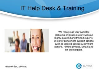 IT Help Desk & Training
We resolve all your complex
problems or issues quickly with our
highly qualified and trained experts.
We offer convenient support options
such as tailored service & payment
options, remote (Phone, Email) and
on-site solution.
www.entero.com.au
 