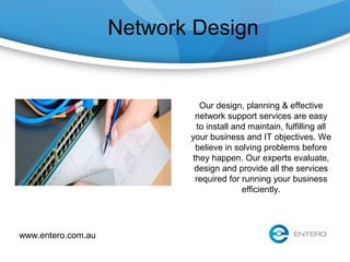 Network Design
Our design, planning & effective
network support services are easy
to install and maintain, fulfilling all
your business and IT objectives. We
believe in solving problems before
they happen. Our experts evaluate,
design and provide all the services
required for running your business
efficiently.
www.entero.com.au
 