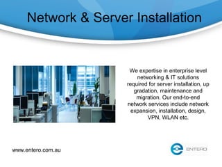 Network & Server Installation
We expertise in enterprise level
networking & IT solutions
required for server installation, up
gradation, maintenance and
migration. Our end-to-end
network services include network
expansion, installation, design,
VPN, WLAN etc.
www.entero.com.au
 