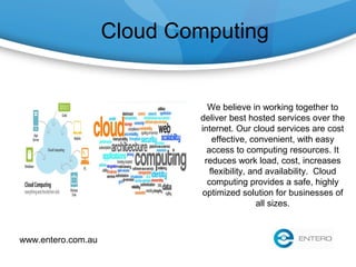 Cloud Computing
We believe in working together to
deliver best hosted services over the
internet. Our cloud services are cost
effective, convenient, with easy
access to computing resources. It
reduces work load, cost, increases
flexibility, and availability. Cloud
computing provides a safe, highly
optimized solution for businesses of
all sizes.
www.entero.com.au
 
