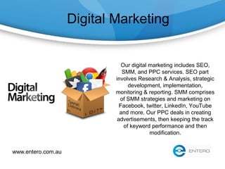 Digital Marketing
Our digital marketing includes SEO,
SMM, and PPC services. SEO part
involves Research & Analysis, strategic
development, implementation,
monitoring & reporting. SMM comprises
of SMM strategies and marketing on
Facebook, twitter, LinkedIn, YouTube
and more. Our PPC deals in creating
advertisements, then keeping the track
of keyword performance and then
modification.
www.entero.com.au
 