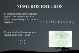   
NÚMEROS ENTEROS
El conjunto de los números enteros
engloba a los números positivos
(números naturales) y a los números
negativos.
_____________________________
...-5 -4 -3 -2 -1 0 +1 +2 +3 +4 +5 ...
El valor absoluto de un número es
igual al número sin el signo
|+a| = a
| -a| = a
 