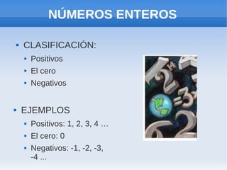 NÚMEROS ENTEROS

       CLASIFICACIÓN:
           Positivos
           El cero
           Negativos


       EJEMPLOS
           Positivos: 1, 2, 3, 4 …
           El cero: 0
           Negativos: -1, -2, -3,
            -4 ...
 