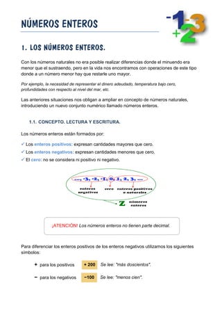 NÚMEROS ENTEROS
1. LOS NÚMEROS ENTEROS.
Con los números naturales no era posible realizar diferencias donde el minuendo era
menor que el sustraendo, pero en la vida nos encontramos con operaciones de este tipo
donde a un número menor hay que restarle uno mayor.
Por ejemplo, la necesidad de representar el dinero adeudado, temperatura bajo cero,
profundidades con respecto al nivel del mar, etc.

Las anteriores situaciones nos obligan a ampliar en concepto de números naturales,
introduciendo un nuevo conjunto numérico llamado números enteros.

1.1. CONCEPTO. LECTURA Y ESCRITURA.
Los números enteros están formados por:
 Los enteros positivos: expresan cantidades mayores que cero.
 Los enteros negativos: expresan cantidades menores que cero.
 El cero: no se considera ni positivo ni negativo.

¡ATENCIÓN! Los números enteros no tienen parte decimal.

Para diferenciar los enteros positivos de los enteros negativos utilizamos los siguientes
símbolos:

+ para los positivos

+ 200

Se lee: "más doscientos".

− para los negativos

−100

Se lee: "menos cien".

 