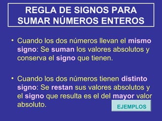 REGLA DE SIGNOS PARA
SUMAR NÚMEROS ENTEROS
• Cuando los dos números llevan el mismo
signo: Se suman los valores absolutos y
conserva el signo que tienen.
• Cuando los dos números tienen distinto
signo: Se restan sus valores absolutos y
el signo que resulta es el del mayor valor
absoluto. EJEMPLOS
 