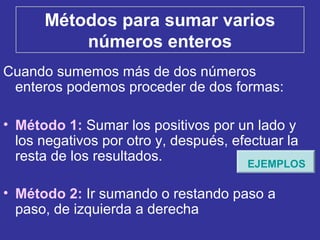 Métodos para sumar varios
números enteros
Cuando sumemos más de dos números
enteros podemos proceder de dos formas:
• Método 1: Sumar los positivos por un lado y
los negativos por otro y, después, efectuar la
resta de los resultados.
• Método 2: Ir sumando o restando paso a
paso, de izquierda a derecha
EJEMPLOS
 