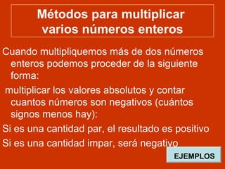 Métodos para multiplicar
varios números enteros
Cuando multipliquemos más de dos números
enteros podemos proceder de la siguiente
forma:
multiplicar los valores absolutos y contar
cuantos números son negativos (cuántos
signos menos hay):
Si es una cantidad par, el resultado es positivo
Si es una cantidad impar, será negativo
EJEMPLOS
 