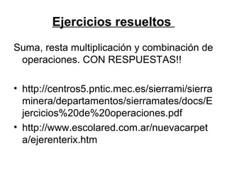 Ejercicios resueltos
Suma, resta multiplicación y combinación de
operaciones. CON RESPUESTAS!!
• http://centros5.pntic.mec.es/sierrami/sierra
minera/departamentos/sierramates/docs/E
jercicios%20de%20operaciones.pdf
• http://www.escolared.com.ar/nuevacarpet
a/ejerenterix.htm
 