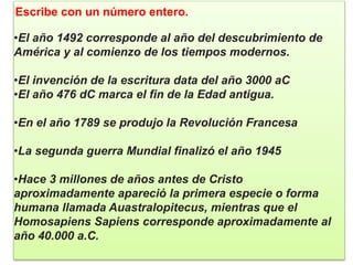 Escribe con un número entero.
•El año 1492 corresponde al año del descubrimiento de
América y al comienzo de los tiempos modernos.
•El invención de la escritura data del año 3000 aC
•El año 476 dC marca el fin de la Edad antigua.
•En el año 1789 se produjo la Revolución Francesa
•La segunda guerra Mundial finalizó el año 1945
•Hace 3 millones de años antes de Cristo
aproximadamente apareció la primera especie o forma
humana llamada Auastralopitecus, mientras que el
Homosapiens Sapiens corresponde aproximadamente al
año 40.000 a.C.
 