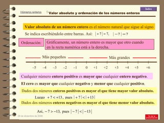 Ordenación: Valor absoluto de un número entero  es el número natural que sigue al signo Se indica escribiéndolo entre barras. Así: Gráficamente, un número entero es mayor que otro cuando  en la recta numérica está a la derecha.  Cualquier número  entero positivo  es  mayor que  cualquier  entero negativo . El cero  es  mayor que  cualquier  negativo  y  menor que  cualquier  positivo . Dados dos números  enteros positivos es mayor el que tiene mayor valor absoluto.  Dados dos números  enteros negativos es mayor el que tiene menor valor absoluto.   Valor absoluto y ordenación de los números enteros 0 +1 +3 +2 +4 +6 – 5  +5 – 4  – 3  – 2  – 1  Más grandes Más pequeños 