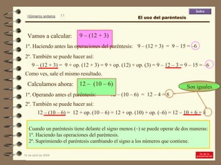 Cuando un paréntesis tiene delante el signo menos (–) se puede operar de dos maneras: 1º. Haciendo las operaciones del paréntesis. 2º. Suprimiendo el paréntesis cambiando el signo a los números que contiene. 9 – (12 + 3)  =  9 – 15 = –6 1º. Haciendo antes las operaciones del paréntesis: 9 – (12 + 3) =  9 + op. (12 + 3) = 9 + op. (12) + op. (3) = 9 – 12 – 3 = 9 – 15 = –6 2º. También se puede hacer así: 12 – (10 – 6)  =  12 – 4 = 8 1º. Operando antes el paréntesis: Como ves, sale el mismo resultado. 12 – (10 – 6) =  12 + op. (10 – 6) = 12 + op. (10) + op. (–6) = 12 – 10 + 6 = 8  2º. También se puede hacer así: El uso del paréntesis 9 – (12 + 3)  Vamos a calcular: 12 –  (10 – 6)  Calculamos ahora: Son iguales 