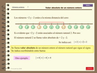 Se llama  valor absoluto  de un número entero al número natural que sigue al signo.  Se indica escribiéndolo entre barras Es evidente que +2 y –2 están asociados al número natural 2. Por eso:  Los números +2 y –2 están a la misma distancia del cero: El número natural 2 se llama valor absoluto de + 2 y –2.  Se indica así: Otro ejemplo: Valor absoluto de un número entero +1 +2 +3 +4 +5 +6 – 1 0 – 2 – 3 – 4 – 5 – 2 +2 