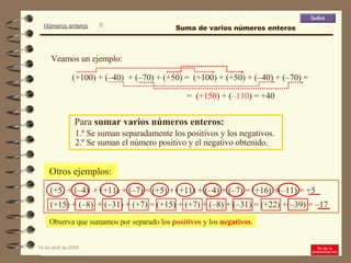Para  sumar varios números enteros: 1.º Se suman separadamente los positivos y los negativos. 2.º Se suman el número positivo y el negativo obtenido. Otros ejemplos: (+5) + (–4)  + (+11) + (–7) = (+5) + (+11) + (–4) + (–7) = (+16) +(–11) = +5  (+15) + (–8)  + (–31) + (+7) = (+15) + (+7) + (–8) + (–31) = (+22) +(–39) = –17  Observa que sumamos por separado los  positivos  y los  negativos . (+100) + (–40)  + (–70) + (+50) = =  ( +150 ) + ( –110 ) = +40  Veamos un ejemplo: (+100) + (+50) + (–40) + (–70) = Suma de varios números enteros 