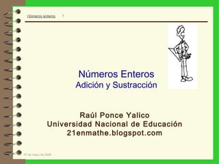 Números enteros    1




                         Números Enteros
                         Adición y Sustracción


                       Raúl Ponce Yalico
               Universidad Nacional de Educación
                    21enmathe.blogspot.com

27 de mayo de 2009
 