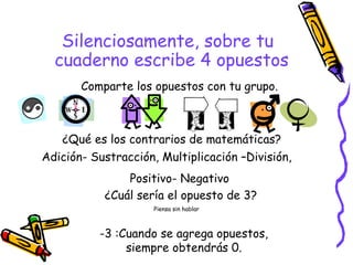 Silenciosamente, sobre tu cuaderno escribe 4 opuestos  Comparte los opuestos con tu grupo. ¿Qué es los contrarios de matemáticas? ¿Cuál sería el opuesto de 3? Piensa sin hablar Adición- Sustracción, Multiplicación –División,  Positivo- Negativo -3 :Cuando se agrega opuestos, siempre obtendrás 0. 