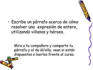 Mira a tu compañero y comparte tu párrafo y el de él/ella, vean si están dispuestos a leerlos frente al curso. Escribe un párrafo acerca de cómo resolver una  expresión de entero, utilizando villanos y héroes. 