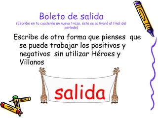 Boleto de salida (Escribe en tu cuaderno un nuevo trozo, éste se activará al final del período) Escribe de otra forma que pienses  que se puede trabajar los positivos y negativos  sin utilizar Héroes y Villanos salida 