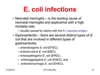 4/16/2012 Dr.T.V.RaoMD 31
E. coli infections
• Neonatal meningitis – is the leading cause of
neonatal meningitis and septicemia with a high
mortality rate.
– Usually caused by strains with the K1 capsular antigen.
• Gastroenteritis – there are several distinct types of E.
coli that are involved in different types of
gastroenteritis:
– enterotoxigenic E. coli (ETEC),
– enteroinvasive E. coli (EIEC),
– enteropathogenic E. coli (EPEC) ,
– enteroaggregative E. coli (EAEC), and
– enterohemorrhagic E. coli (EHEC).
 