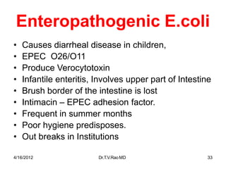 4/16/2012 Dr.T.V.RaoMD 33
Enteropathogenic E.coli
• Causes diarrheal disease in children,
• EPEC O26/O11
• Produce Verocytotoxin
• Infantile enteritis, Involves upper part of Intestine
• Brush border of the intestine is lost
• Intimacin – EPEC adhesion factor.
• Frequent in summer months
• Poor hygiene predisposes.
• Out breaks in Institutions
 