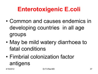 4/16/2012 Dr.T.V.RaoMD 37
Enterotoxigenic E.coli
• Common and causes endemics in
developing countries in all age
groups
• May be mild watery diarrhoea to
fatal conditions
• Fimbrial colonization factor
antigens
 